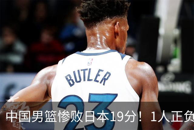 中国男篮惨败日本19分！1人正负值-22太辣眼，下场若再输就出局